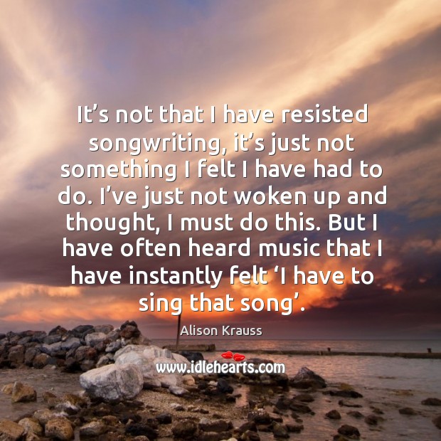 It’s not that I have resisted songwriting, it’s just not something I felt I have had to do. Alison Krauss Picture Quote