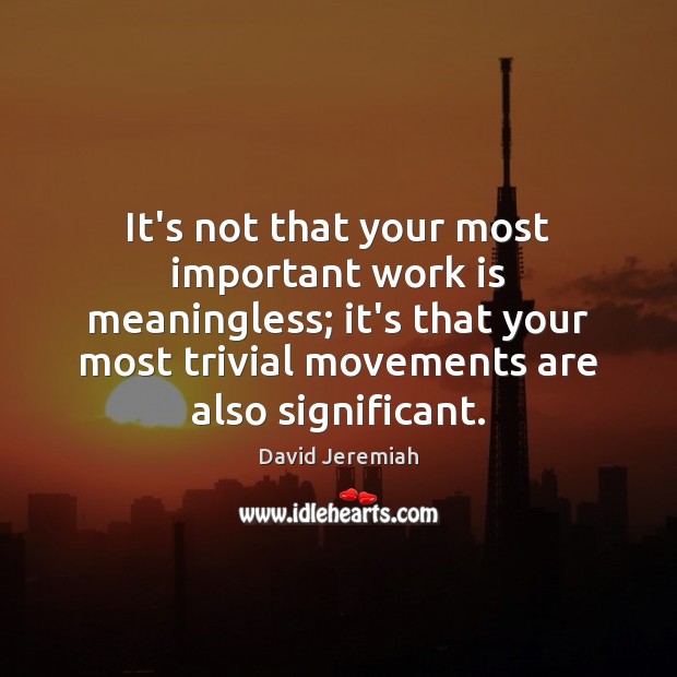 It’s not that your most important work is meaningless; it’s that your 