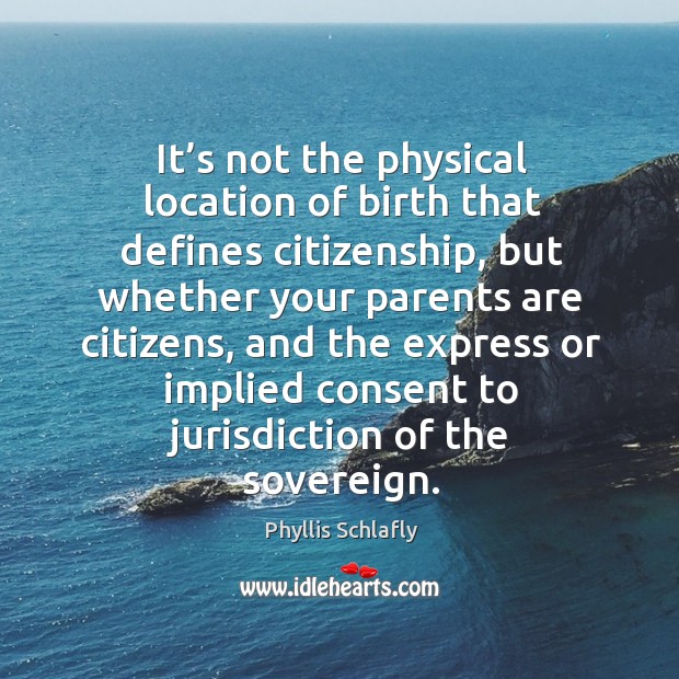 It’s not the physical location of birth that defines citizenship, but whether your parents are citizens Phyllis Schlafly Picture Quote
