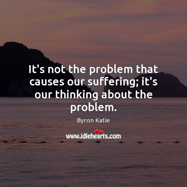 It’s not the problem that causes our suffering; it’s our thinking about the problem. Byron Katie Picture Quote
