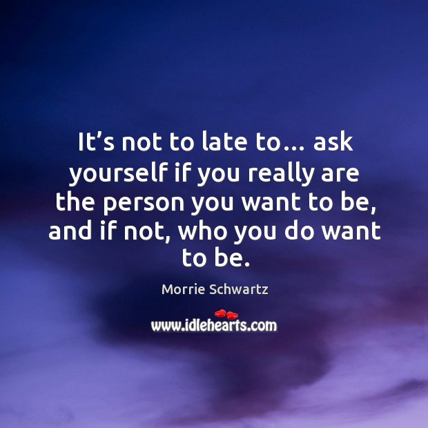It’s not to late to… ask yourself if you really are the person you want to be, and if not, who you do want to be. Image