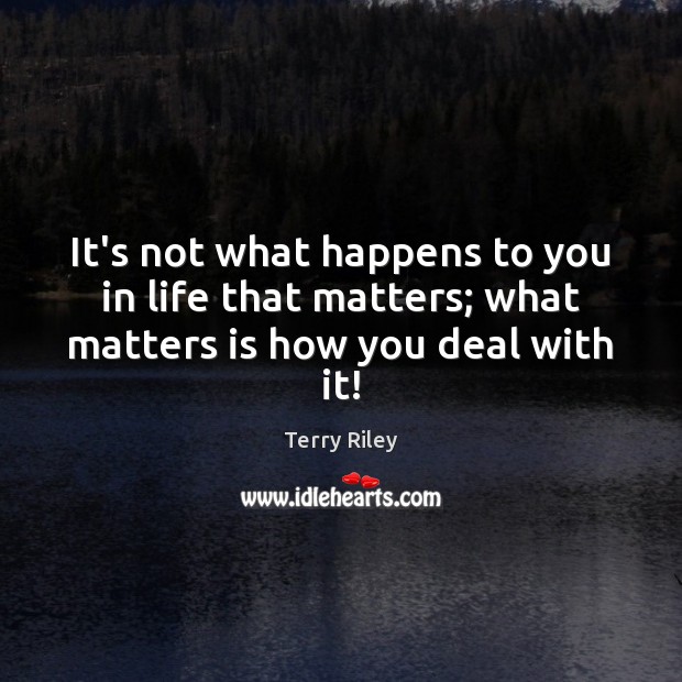 It’s not what happens to you in life that matters; what matters is how you deal with it! Terry Riley Picture Quote