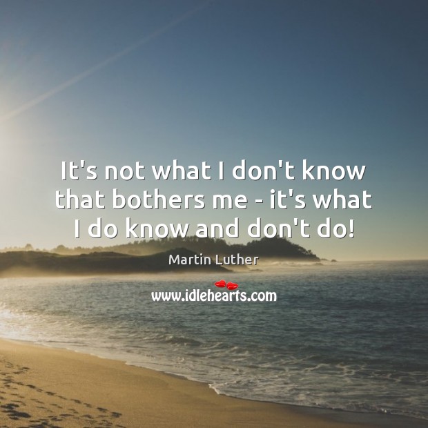 It’s not what I don’t know that bothers me – it’s what I do know and don’t do! Martin Luther Picture Quote