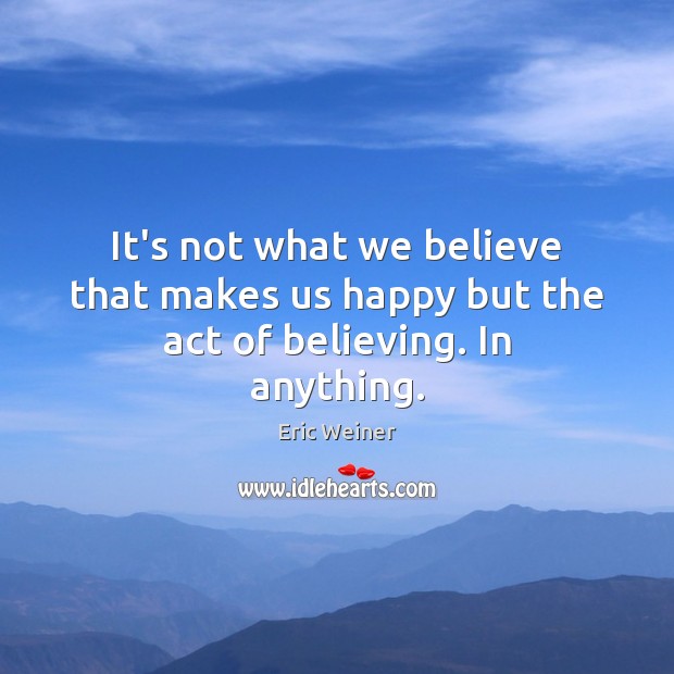It’s not what we believe that makes us happy but the act of believing. In anything. Eric Weiner Picture Quote