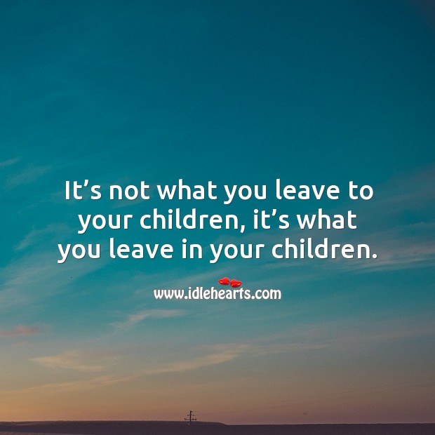 It’s not what you leave to your children, it’s what you leave in your children. Image