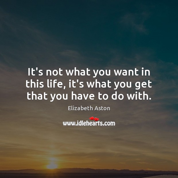 It’s not what you want in this life, it’s what you get that you have to do with. Elizabeth Aston Picture Quote