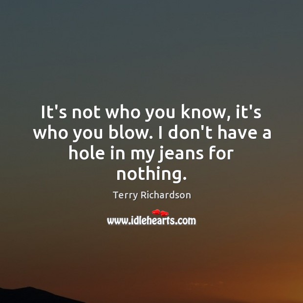 It’s not who you know, it’s who you blow. I don’t have a hole in my jeans for nothing. Image