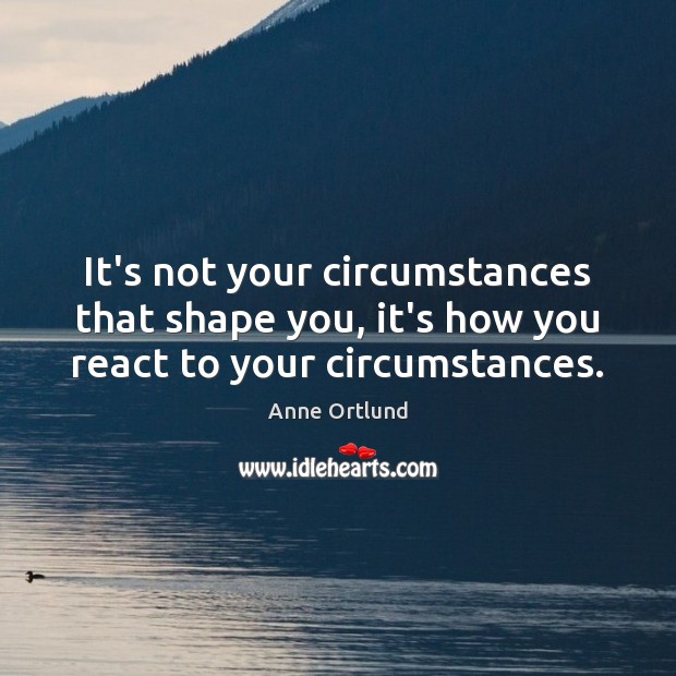 It’s not your circumstances that shape you, it’s how you react to your circumstances. Image