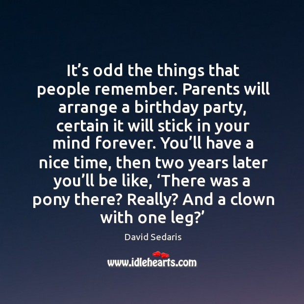 It’s odd the things that people remember. Parents will arrange a birthday party, certain it will stick in your mind forever. David Sedaris Picture Quote