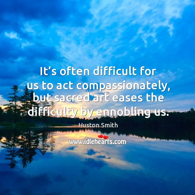 It’s often difficult for us to act compassionately, but sacred art eases the difficulty by ennobling us. Huston Smith Picture Quote
