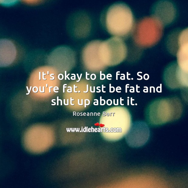 It’s okay to be fat. So you’re fat. Just be fat and shut up about it. Roseanne Barr Picture Quote
