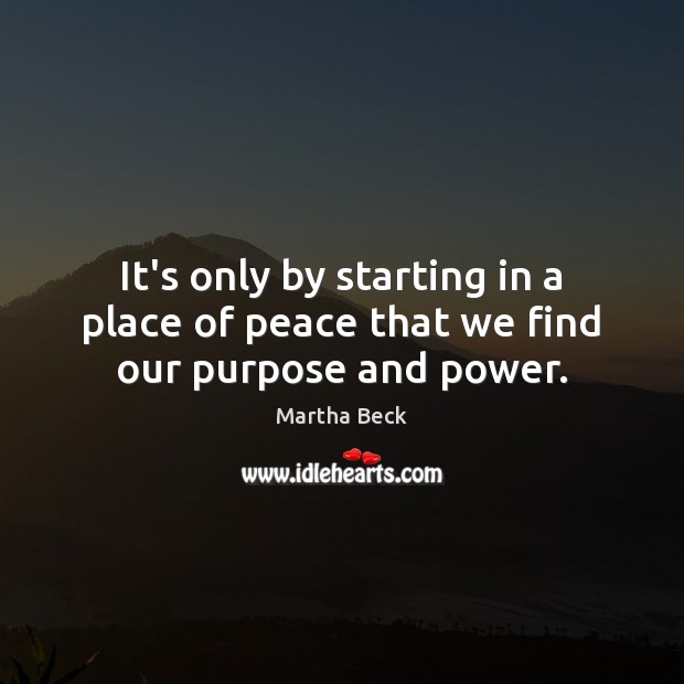 It’s only by starting in a place of peace that we find our purpose and power. Martha Beck Picture Quote
