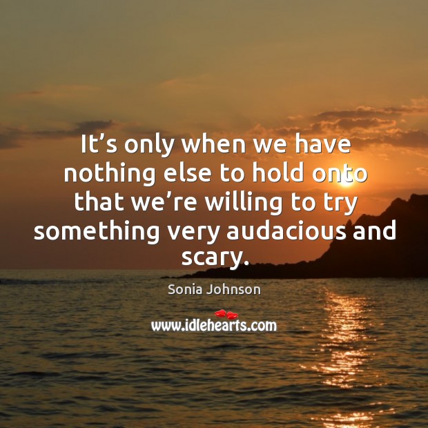 It’s only when we have nothing else to hold onto that we’re willing to try something very audacious and scary. Sonia Johnson Picture Quote