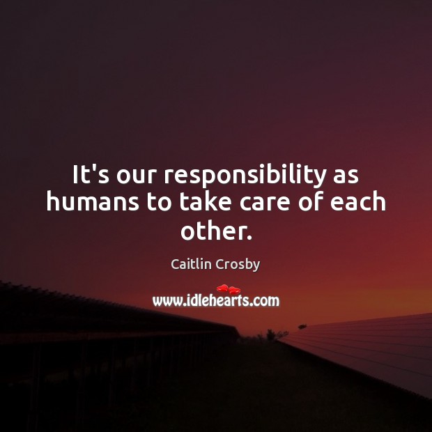 It’s our responsibility as humans to take care of each other. Caitlin Crosby Picture Quote