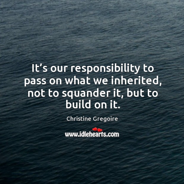 It’s our responsibility to pass on what we inherited, not to squander it, but to build on it. Christine Gregoire Picture Quote