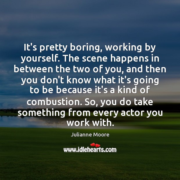 It’s pretty boring, working by yourself. The scene happens in between the Julianne Moore Picture Quote