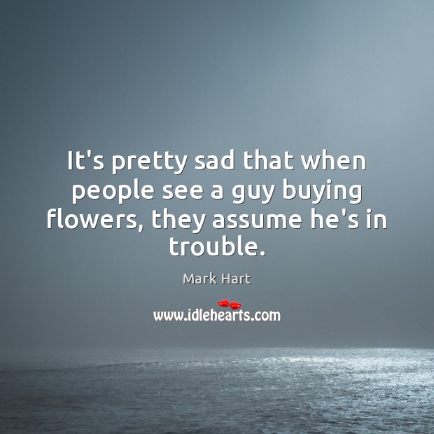 It’s pretty sad that when people see a guy buying flowers, they assume he’s in trouble. Image