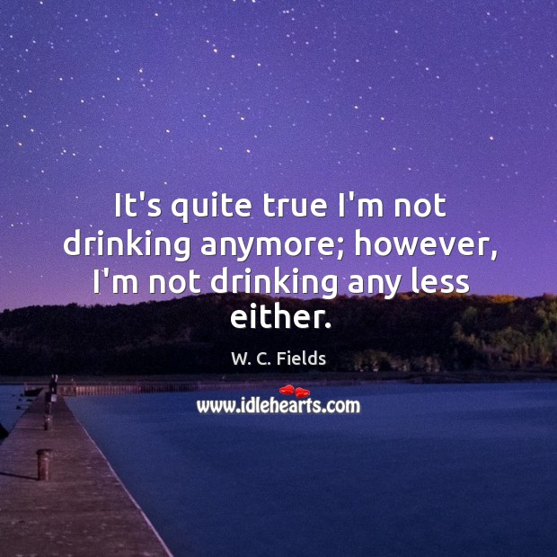 It’s quite true I’m not drinking anymore; however, I’m not drinking any less either. W. C. Fields Picture Quote
