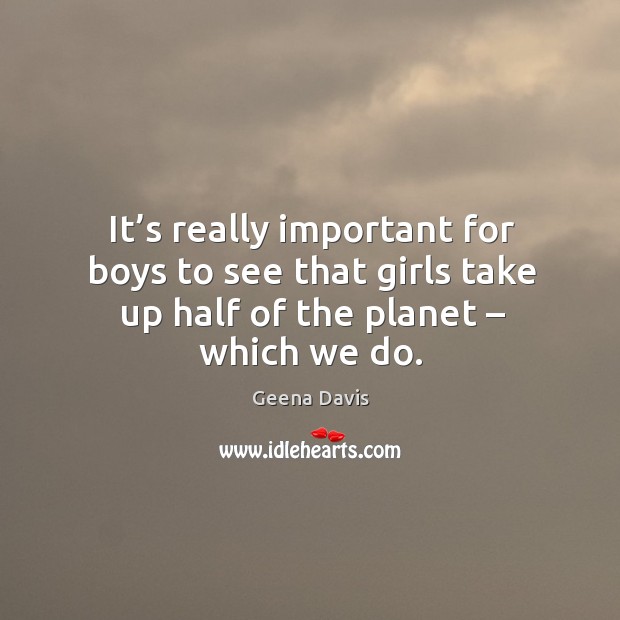 It’s really important for boys to see that girls take up half of the planet – which we do. Geena Davis Picture Quote