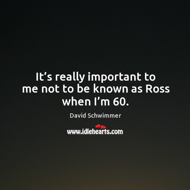 It’s really important to me not to be known as ross when I’m 60. David Schwimmer Picture Quote