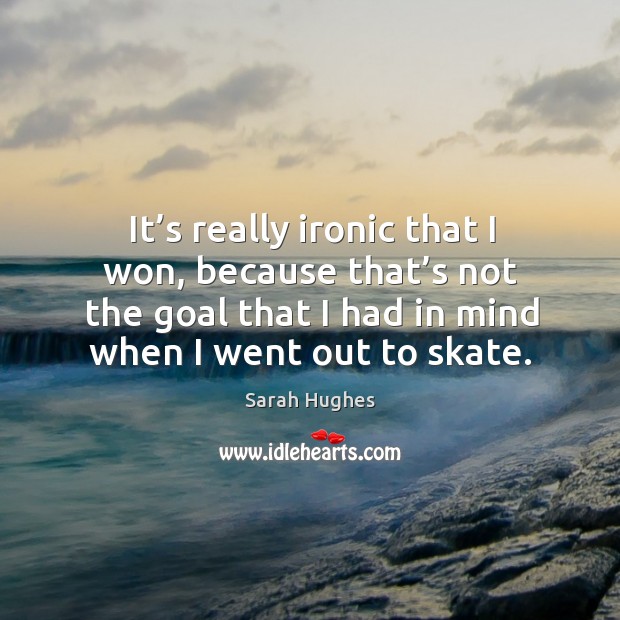 It’s really ironic that I won, because that’s not the goal that I had in mind when I went out to skate. Sarah Hughes Picture Quote