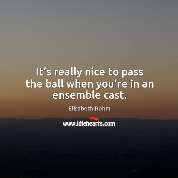 It’s really nice to pass the ball when you’re in an ensemble cast. Elisabeth Rohm Picture Quote