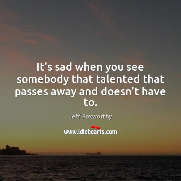 It’s sad when you see somebody that talented that passes away and doesn’t have to. Jeff Foxworthy Picture Quote