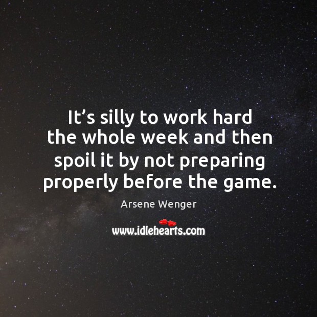It’s silly to work hard the whole week and then spoil it by not preparing properly before the game. Arsene Wenger Picture Quote