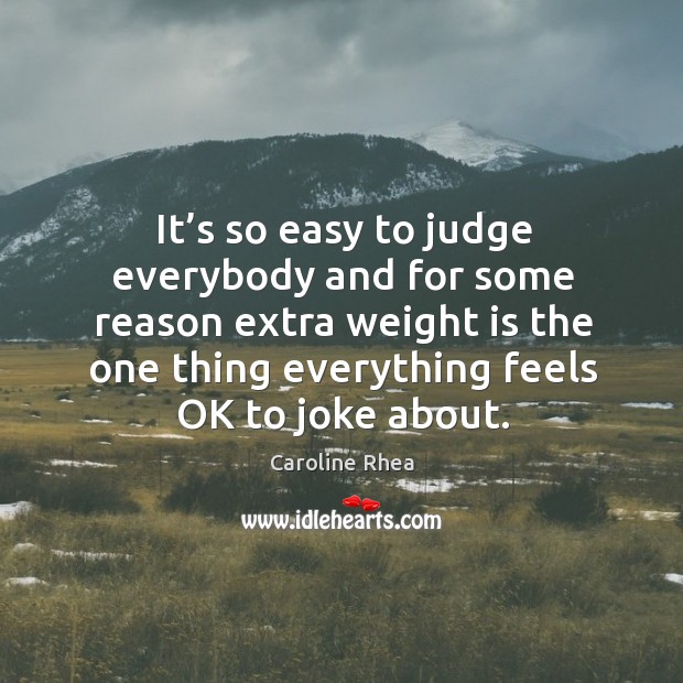 It’s so easy to judge everybody and for some reason extra weight is the one thing everything feels ok to joke about. 