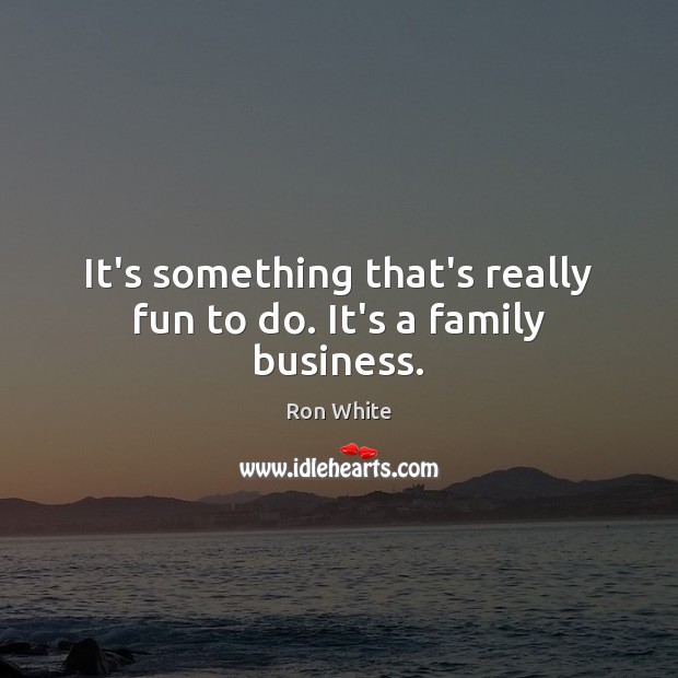 It’s something that’s really fun to do. It’s a family business. 