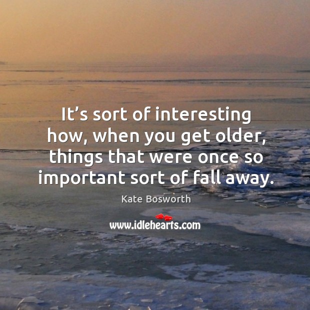 It’s sort of interesting how, when you get older, things that were once so important sort of fall away. Kate Bosworth Picture Quote