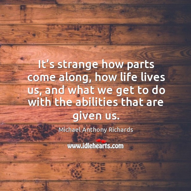 It’s strange how parts come along, how life lives us, and what we get to do with the abilities that are given us. Michael Anthony Richards Picture Quote