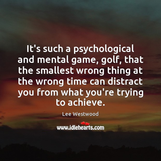 It’s such a psychological and mental game, golf, that the smallest wrong 