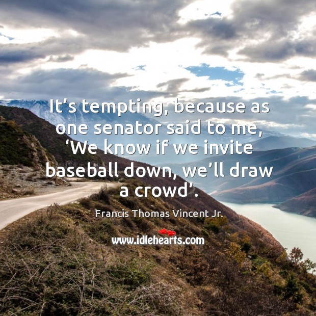 It’s tempting, because as one senator said to me, ‘we know if we invite baseball down, we’ll draw a crowd’. Francis Thomas Vincent Jr. Picture Quote