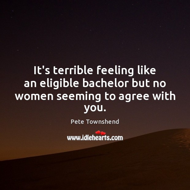 It’s terrible feeling like an eligible bachelor but no women seeming to agree with you. Pete Townshend Picture Quote