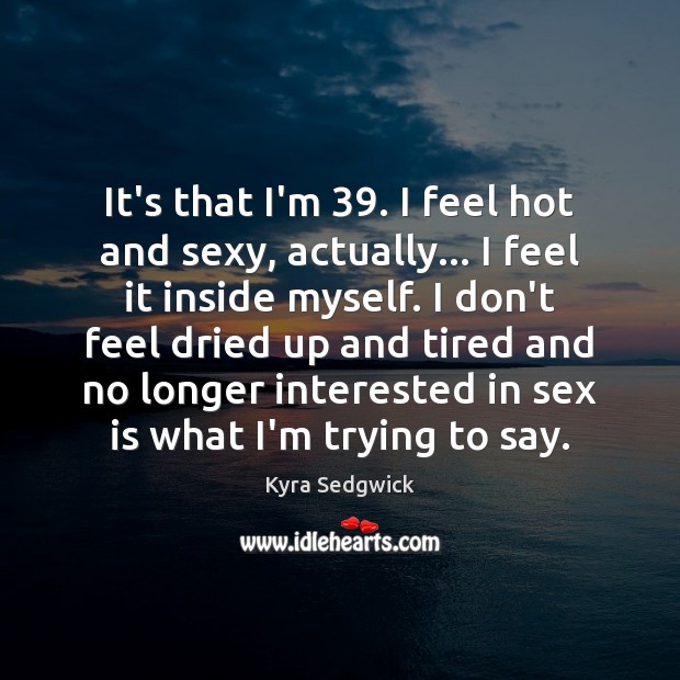 It’s that I’m 39. I feel hot and sexy, actually… I feel it Kyra Sedgwick Picture Quote