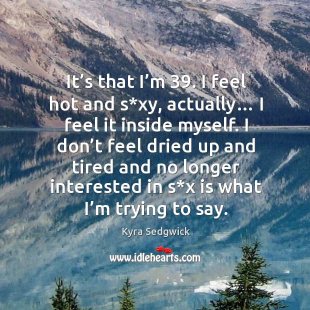 It’s that I’m 39. I feel hot and s*xy, actually… I feel it inside myself. Kyra Sedgwick Picture Quote
