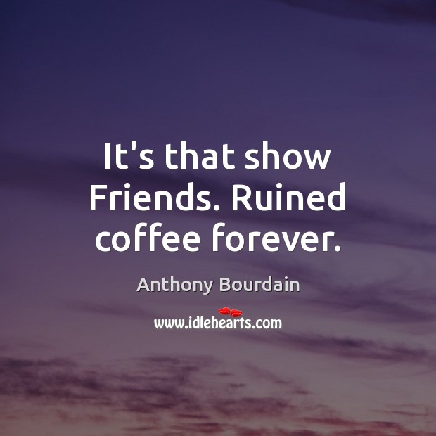 It’s that show Friends. Ruined coffee forever. Anthony Bourdain Picture Quote