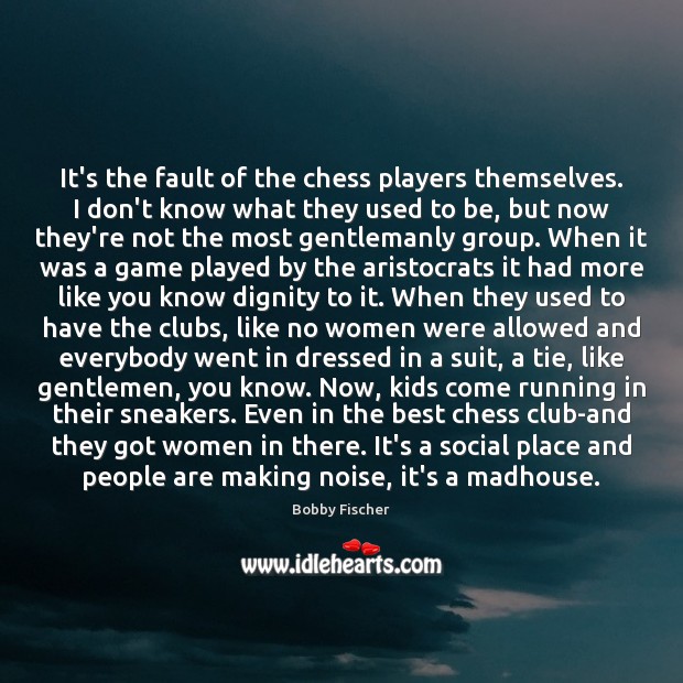 It’s the fault of the chess players themselves. I don’t know what 