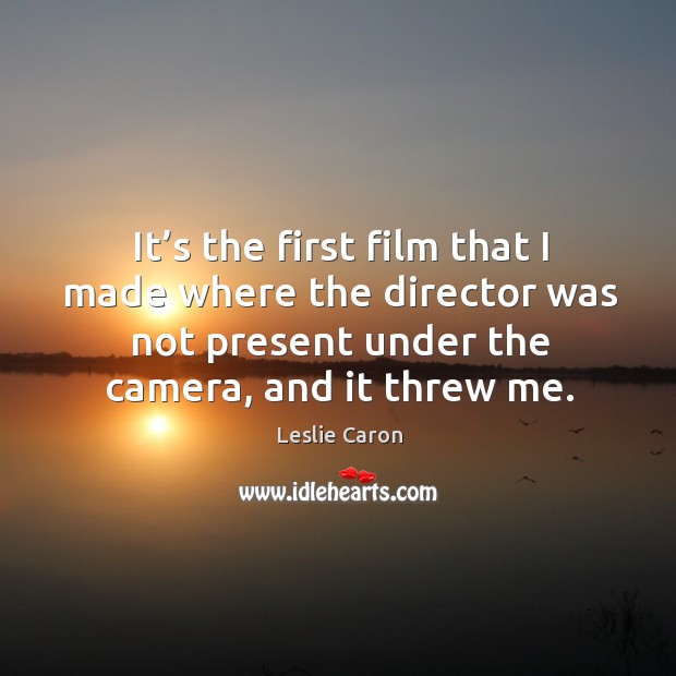 It’s the first film that I made where the director was not present under the camera, and it threw me. Leslie Caron Picture Quote