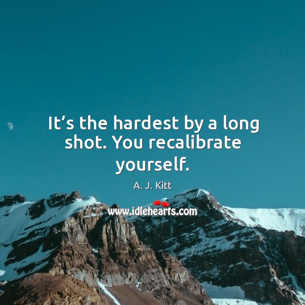 It’s the hardest by a long shot. You recalibrate yourself. Image