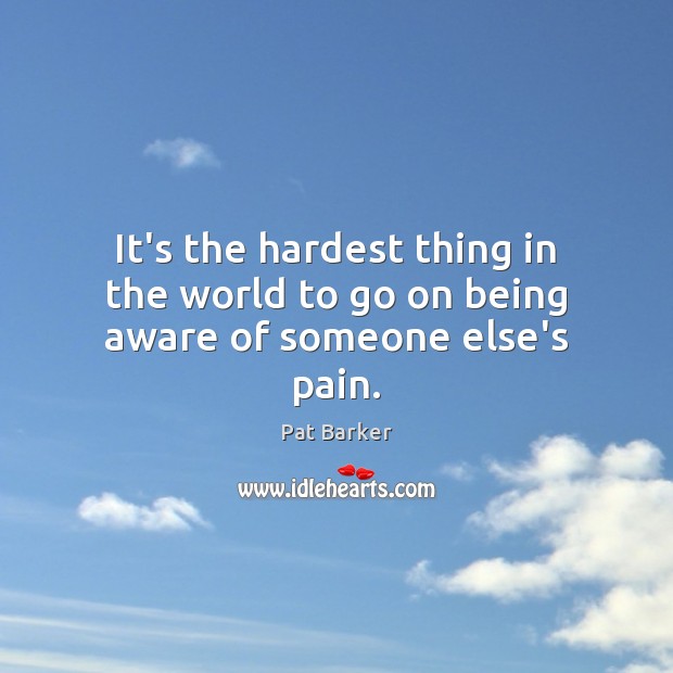 It’s the hardest thing in the world to go on being aware of someone else’s pain. Pat Barker Picture Quote