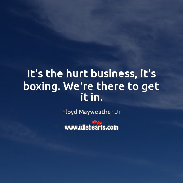 It’s the hurt business, it’s boxing. We’re there to get it in. Floyd Mayweather Jr Picture Quote
