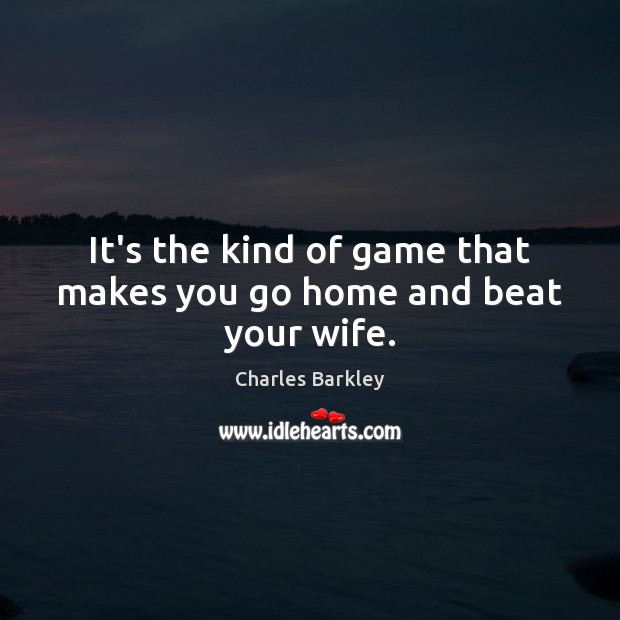 It’s the kind of game that makes you go home and beat your wife. Charles Barkley Picture Quote