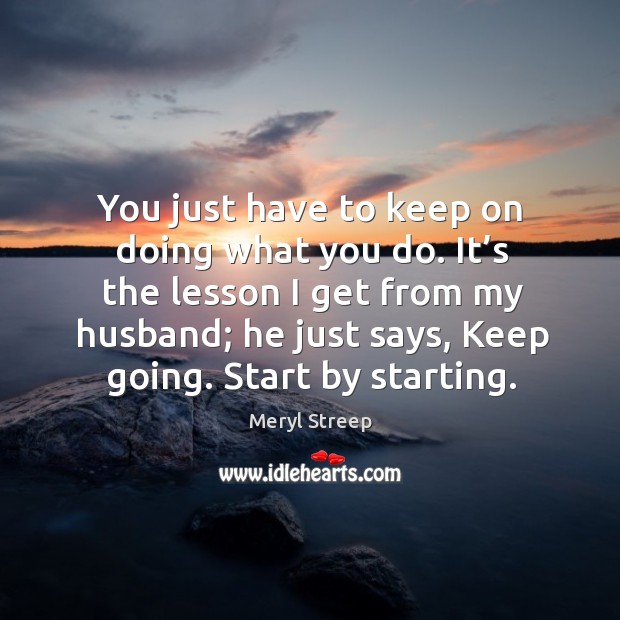 It’s the lesson I get from my husband; he just says, keep going. Start by starting. Meryl Streep Picture Quote