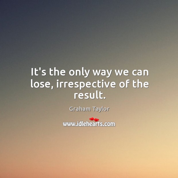 It’s the only way we can lose, irrespective of the result. Graham Taylor Picture Quote