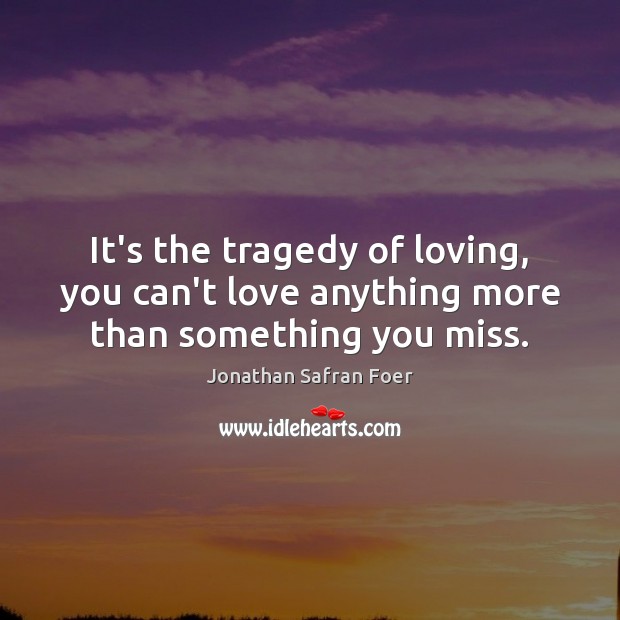 It’s the tragedy of loving, you can’t love anything more than something you miss. Jonathan Safran Foer Picture Quote
