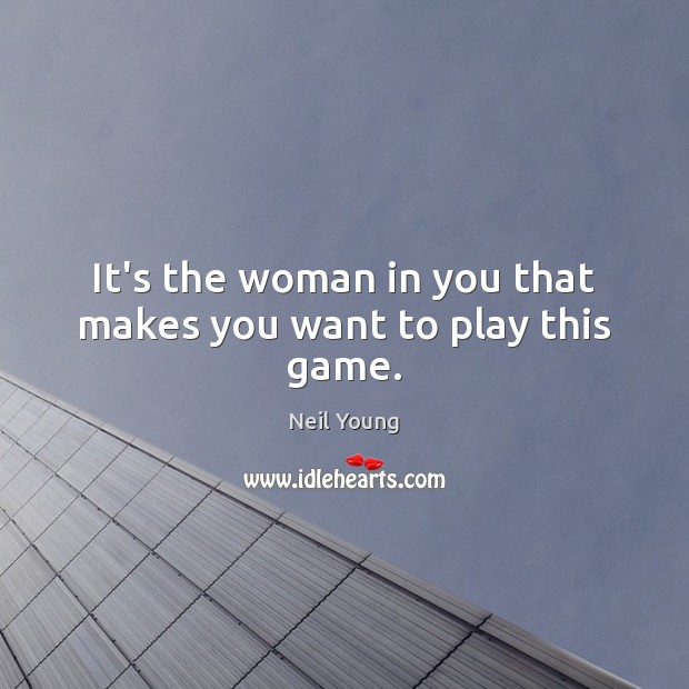 It’s the woman in you that makes you want to play this game. Neil Young Picture Quote