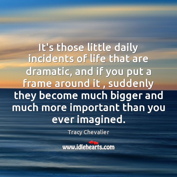 It’s those little daily incidents of life that are dramatic, and if Tracy Chevalier Picture Quote