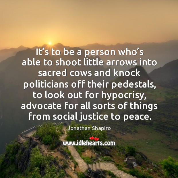 It’s to be a person who’s able to shoot little arrows into sacred cows and knock politicians off their pedestals Jonathan Shapiro Picture Quote